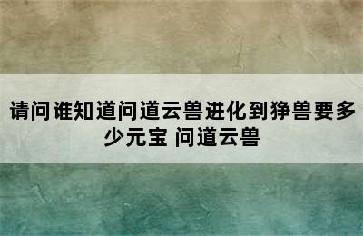 请问谁知道问道云兽进化到狰兽要多少元宝 问道云兽